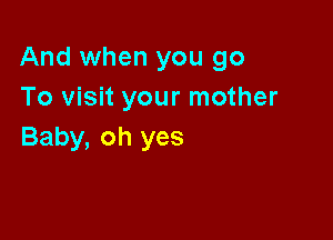 And when you go
To visit your mother

Baby, oh yes