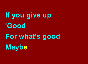 If you give up
'Good

For what's good
Maybe