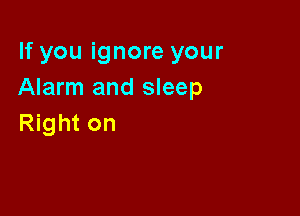 If you ignore your
Alarm and sleep

Right on