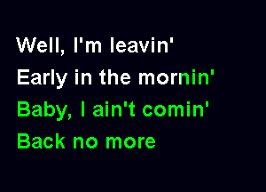 Well, I'm Ieavin'
Early in the mornin'

Baby, I ain't comin'
Back no more