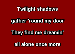Twilight shadows

gather 'round my door

They find me dreamin'

all alone once more