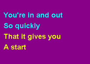 You're in and out
So quickly

That it gives you
A start