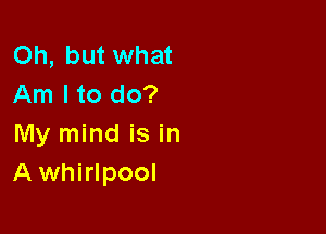 Oh, but what
Am I to do?

My mind is in
Awhirlpool