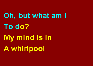 Oh, but what am I
To do?

My mind is in
Awhirlpool