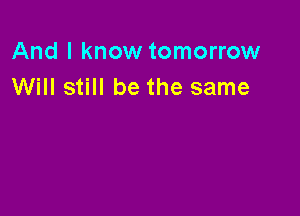 And I know tomorrow
Will still be the same