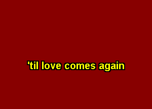 'til love comes again