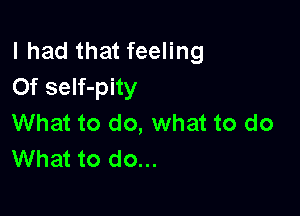 I had that feeling
0f self-pity

What to do, what to do
What to do...