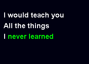 I would teach you
All the things

I never learned