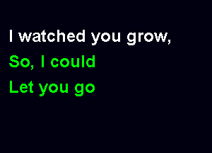 I watched you grow,
So, I could

Let you go