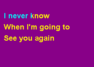 I never know
When I'm going to

See you again