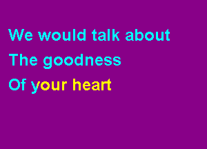 We would talk about
Thegoodness

Of your heart