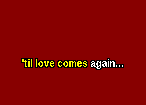 'til love comes again...