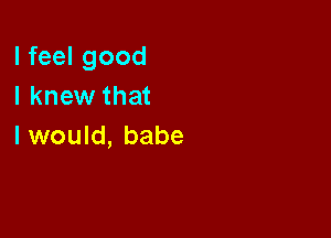 I feel good
I knew that

I would, babe