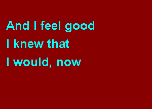 And I feel good
I knew that

I would, now