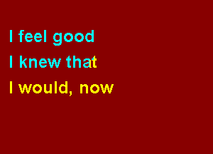 I feel good
I knew that

I would, now