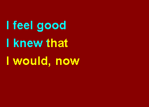 I feel good
I knew that

I would, now