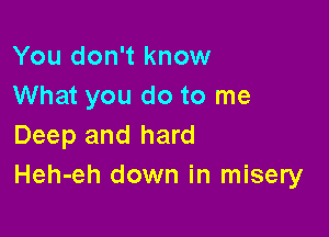 You don't know
What you do to me

Deep and hard
Heh-eh down in misery