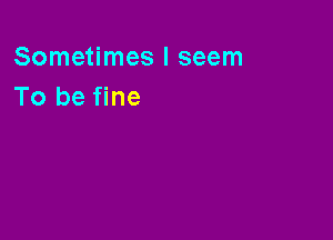 Sometimes I seem
To be fine