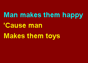 Man makes them happy
'Cause man

Makes them toys