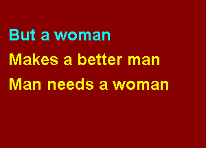 But a woman
Makes a better man

Man needs a woman