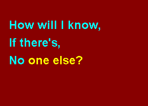 How will I know,
If there's,

No one else?