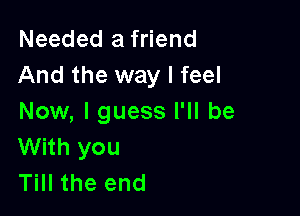 Needed a friend
And the way I feel

Now, I guess I'll be
With you
Till the end