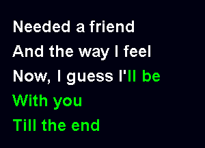 Needed a friend
And the way I feel

Now, I guess I'll be
With you
Till the end