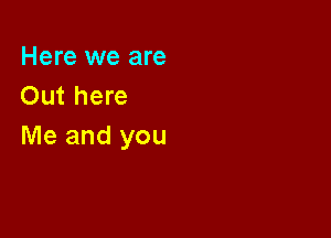 Here we are
Out here

Me and you