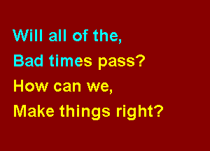 Will all of the,
Bad times pass?

How can we,
Make things right?