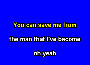 You can save me from

the man that I've become

oh yeah