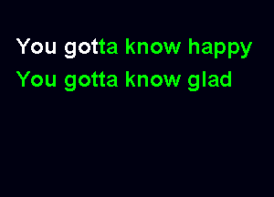 You gotta know happy
You gotta know glad