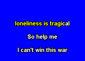 loneliness is tragical

So help me

I can't win this war