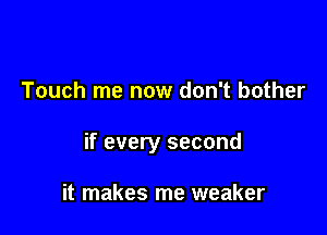 Touch me now don't bother

if every second

it makes me weaker