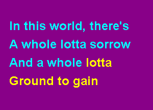 In this world, there's
A whole lotta sorrow

And a whole lotta
Ground to gain