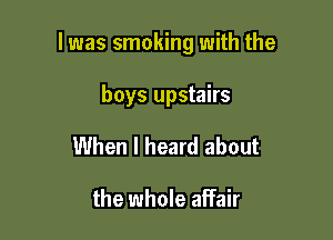 l was smoking with the

boys upstairs
When I heard about

the whole affair