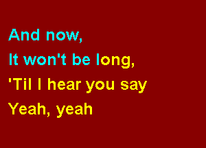 And now,
It won't be long,

'Til I hear you say
Yeah, yeah