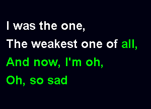 l was the one,
The weakest one of all,

And now, I'm oh,
Oh, so sad