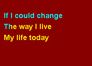 If I could change
The way I live

My life today
