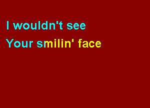 lwouldn't see
Your smilin' face