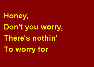 Honey,
Don't you worry,

There's nothin'
To worry for