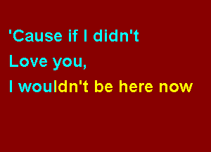 'Cause if I didn't
Love you,

I wouldn't be here now