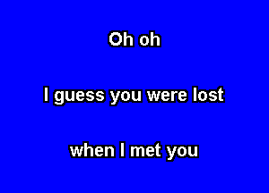 Oh oh

I guess you were lost

when I met you