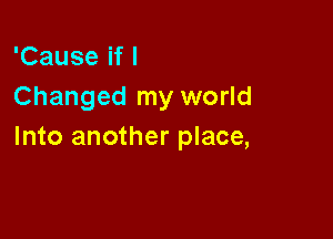 'Cause if I
Changed my world

Into another place,