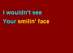 lwouldn't see
Your smilin' face