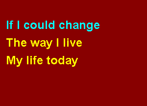 If I could change
The way I live

My life today