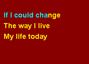 If I could change
The way I live

My life today