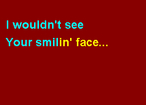 lwouldn't see
Your smilin' face...
