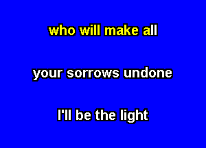 who will make all

your sorrows undone

I'll be the light