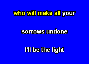 who will make all your

sorrows undone

I'll be the light