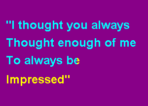 I thought you always
Thought enough of me

To always be
Impressed